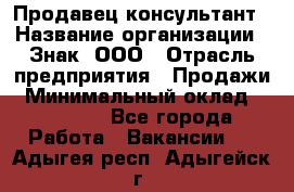 Продавец-консультант › Название организации ­ Знак, ООО › Отрасль предприятия ­ Продажи › Минимальный оклад ­ 15 000 - Все города Работа » Вакансии   . Адыгея респ.,Адыгейск г.